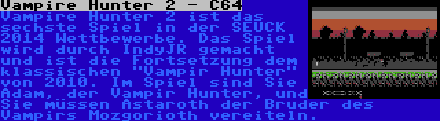 Vampire Hunter 2 - C64 | Vampire Hunter 2 ist das sechste Spiel in der SEUCK 2014 Wettbewerbe. Das Spiel wird durch IndyJR gemacht und ist die Fortsetzung dem klassischen Vampir Hunter von 2010. Im Spiel sind Sie Adam, der Vampir Hunter, und Sie müssen Astaroth der Bruder des Vampirs Mozgorioth vereiteln.