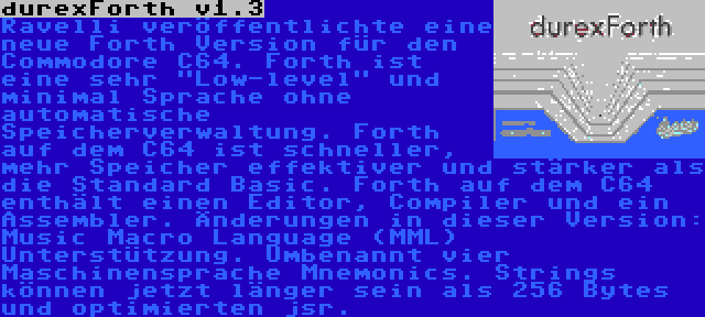 durexForth v1.3 | Ravelli veröffentlichte eine neue Forth Version für den Commodore C64. Forth ist eine sehr Low-level und minimal Sprache ohne automatische Speicherverwaltung. Forth auf dem C64 ist schneller, mehr Speicher effektiver und stärker als die Standard Basic. Forth auf dem C64 enthält einen Editor, Compiler und ein Assembler. Änderungen in dieser Version: Music Macro Language (MML) Unterstützung. Umbenannt vier Maschinensprache Mnemonics. Strings können jetzt länger sein als 256 Bytes und optimierten jsr.