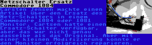 Netzschalter Ersatz Commodore 1084 | Carsten Jensen machte einen Artikel über den Ersatz des Netz-Schalters in einem Commodore 1084 oder 1081 Monitor. Cartsen hatte einen Ersatz-Schalter verfügbar, aber das war nicht genau dasselbe als das Original. Aber mit einer kleinen Modifizierung konnte er den Monitor erfolgreich reparieren.