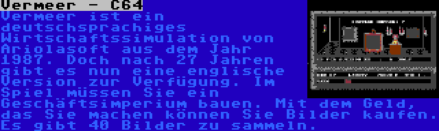 Vermeer - C64 | Vermeer ist ein deutschsprachiges Wirtschaftssimulation von Ariolasoft aus dem Jahr 1987. Doch nach 27 Jahren gibt es nun eine englische Version zur Verfügung. Im Spiel müssen Sie ein Geschäftsimperium bauen. Mit dem Geld, das Sie machen können Sie Bilder kaufen. Es gibt 40 Bilder zu sammeln.