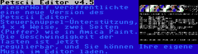 Petscii Editor v4.5 | FieserWolf veröffentlichte eine neue Version des Petscii Editor. Steuerknüppel-Unterstützung, 4 x 4 Weise, zwei Seiten (Puffer) wie in Amica Paint. Die Geschwindigkeit der Tasten ist jetzt regulierbar, und Sie können Ihre eigene Musik im Editor laden.