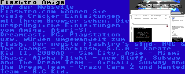 Flashtro Amiga | Auf der Webseite Flashtro.com können Sie viele Cräcker-Einleitungen mit Ihrem Browser sehen. Die ursprüngliche Einleitungen vom Amiga, Atari-ST, Dreamcast, PC, Playstation usw. würden umgewandelt zum Flash. Der neuste Flashtro's sind: HQC & The Champs - Backlash, S.C.A - Karate Kid II, 2000AD - Sim City, Agie - Miami Chase, Alpha Flight - new Stuff, Subway and The Dream Team - Airball, Subway and The Dream Team - Crazy Cars 2 und Wanted Team - B.C Kid.