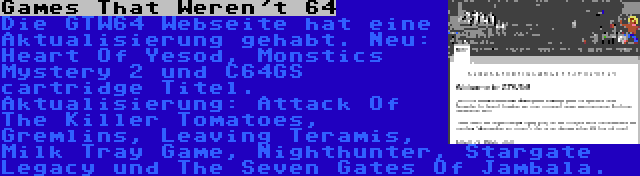 Games That Weren't 64 | Die GTW64 Webseite hat eine Aktualisierung gehabt. Neu: Heart Of Yesod, Monstics Mystery 2 und C64GS cartridge Titel. Aktualisierung: Attack Of The Killer Tomatoes, Gremlins, Leaving Teramis, Milk Tray Game, Nighthunter, Stargate Legacy und The Seven Gates Of Jambala.