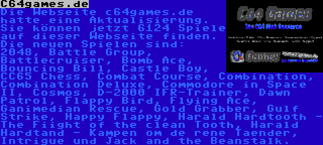 C64games.de | Die Webseite c64games.de hatte eine Aktualisierung. Sie können jetzt 6124 Spiele auf dieser Webseite finden. Die neuen Spielen sind: 2048, Battle Group, Battlecruiser, Bomb Ace, Bouncing Bill, Castle Boy, CC65 Chess, Combat Course, Combination, Combination Deluxe, Commodore in Space II, Cosmos, D-2000 IFR-Trainer, Dawn Patrol, Flappy Bird, Flying Ace, Ganimedian Rescue, Gold Grabber, Gulf Strike, Happy Flappy, Harald Hardtooth - The Fiight of the clean Tooth, Harald Hardtand - Kampen om de rene Taender, Intrigue und Jack and the Beanstalk.