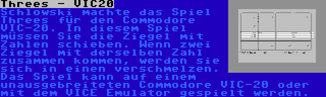 Threes - VIC20 | Schlowski machte das Spiel Threes für den Commodore VIC-20. In diesem Spiel müssen Sie die Ziegel mit Zahlen schieben. Wenn zwei Ziegel mit derselben Zahl zusammen kommen, werden sie sich in einen verschmelzen. Das Spiel kann auf einem unausgebreiteten Commodore VIC-20 oder mit dem VICE Emulator gespielt werden.