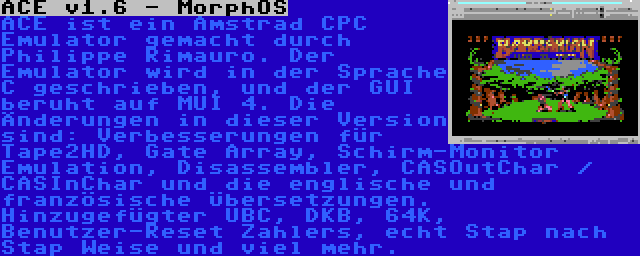 ACE v1.6 - MorphOS | ACE ist ein Amstrad CPC Emulator gemacht durch Philippe Rimauro. Der Emulator wird in der Sprache C geschrieben, und der GUI beruht auf MUI 4. Die Änderungen in dieser Version sind: Verbesserungen für Tape2HD, Gate Array, Schirm-Monitor Emulation, Disassembler, CASOutChar / CASInChar und die englische und französische Übersetzungen. Hinzugefügter UBC, DKB, 64K, Benutzer-Reset Zahlers, echt Stap nach Stap Weise und viel mehr.