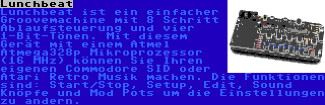 Lunchbeat | Lunchbeat ist ein einfacher Groovemachine mit 8 Schritt Ablaufsteuerung und vier 1-Bit-Tönen. Mit diesem Gerät mit einem Atmel Atmega328p Mikroprozessor (16 MHz) können Sie Ihren eigenen Commodore SID oder Atari Retro Musik machen. Die Funktionen sind: Start/Stop, Setup, Edit, Sound Knöpfe und Mod Pots um die Einstellungen zu andern.