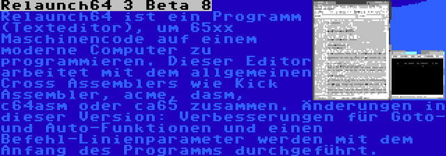 Relaunch64 3 Beta 8 | Relaunch64 ist ein Programm (Texteditor), um 65xx Maschinencode auf einem moderne Computer zu programmieren. Dieser Editor arbeitet mit dem allgemeinen Cross Assemblers wie Kick Assembler, acme, dasm, c64asm oder ca65 zusammen. Änderungen in dieser Version: Verbesserungen für Goto- und Auto-Funktionen und einen Befehl-Linienparameter werden mit dem Anfang des Programms durchgeführt.