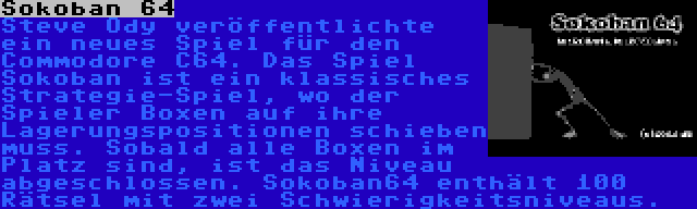 Sokoban 64 | Steve Ody veröffentlichte ein neues Spiel für den Commodore C64. Das Spiel Sokoban ist ein klassisches Strategie-Spiel, wo der Spieler Boxen auf ihre Lagerungspositionen schieben muss. Sobald alle Boxen im Platz sind, ist das Niveau abgeschlossen. Sokoban64 enthält 100 Rätsel mit zwei Schwierigkeitsniveaus.