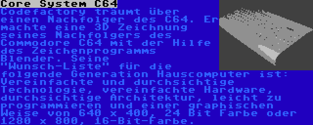 Core System C64 | Codefactory träumt über einen Nachfolger des C64. Er machte eine 3D Zeichnung seines Nachfolgers des Commodore C64 mit der Hilfe des Zeichenprogramms Blender. Seine Wunsch-Liste für die folgende Generation Hauscomputer ist: Vereinfachte und durchsichtige Technologie, vereinfachte Hardware, durchsichtige Architektur, leicht zu programmieren und einer graphischen Weise von 640 x 400, 24 Bit Farbe oder 1280 x 800, 16-Bit-Farbe.