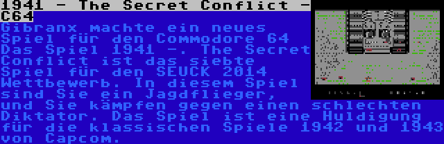 1941 - The Secret Conflict - C64 | Gibranx machte ein neues Spiel für den Commodore 64 Das Spiel 1941 -. The Secret Conflict ist das siebte Spiel für den SEUCK 2014 Wettbewerb. In diesem Spiel sind Sie ein Jagdflieger, und Sie kämpfen gegen einen schlechten Diktator. Das Spiel ist eine Huldigung für die klassischen Spiele 1942 und 1943 von Capcom.