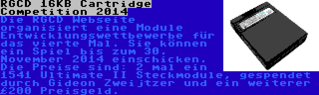 RGCD 16KB Cartridge Competition 2014 | Die RGCD Webseite organisiert eine Module Entwicklungswettbewerbe für das vierte Mal. Sie können ein Spiel bis zum 30. November 2014 einschicken. Die Preise sind: 2 mal ein 1541 Ultimate II Steckmodule, gespendet durch Gideon Zweijtzer und ein weiterer £200 Preisgeld.