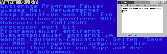 Yape 0.67 | Entfernte Programm-Fehler dieses Mal. Verbesserter Chip Emulation von TED. Ein bisschen konsequenterer GUI. Unbenutzter 7501/8501 processor port bit Programmfehler entfrernt. Diskettenfehler entfernt im wahren Laufwerk-Emulation. Selten 'Save as PRG' Dialogfehler aufgelöst. Sie können Ihre Kopie von Yape auf der Webseite bekommen.