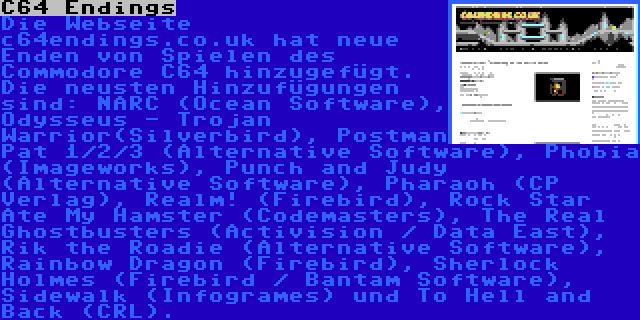 C64 Endings | Die Webseite c64endings.co.uk hat neue Enden von Spielen des Commodore C64 hinzugefügt. Die neusten Hinzufügungen sind: NARC (Ocean Software), Odysseus - Trojan Warrior(Silverbird), Postman Pat 1/2/3 (Alternative Software), Phobia (Imageworks), Punch and Judy (Alternative Software), Pharaoh (CP Verlag), Realm! (Firebird), Rock Star Ate My Hamster (Codemasters), The Real Ghostbusters (Activision / Data East), Rik the Roadie (Alternative Software), Rainbow Dragon (Firebird), Sherlock Holmes (Firebird / Bantam Software), Sidewalk (Infogrames) und To Hell and Back (CRL).