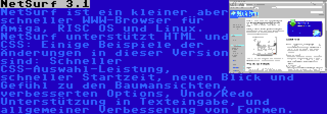 NetSurf 3.1 | NetSurf ist ein kleiner aber schneller WWW-Browser für Amiga, RISC OS und Linux. NetSurf unterstützt HTML und CSS: Einige Beispiele der Änderungen in dieser Version sind: Schneller CSS-Auswahl-Leistung, schneller Startzeit, neuen Blick und Gefühl zu den Baumansichten, verbesserten Options, Undo/Redo Unterstützung in Texteingabe, und allgemeiner Verbesserung von Formen.