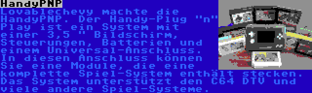 HandyPNP | Lovablechevy machte die HandyPNP. Der Handy-Plug n Play ist ein System mit einer 3,5  Bildschirm, Steuerungen, Batterien und einem Universal-Anschluss. In diesen Anschluss können Sie eine Module, die eine komplette Spiel-System enthält stecken. Das System unterstützt den C64 DTV und viele andere Spiel-Systeme.