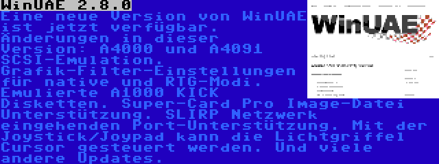 WinUAE 2.8.0 | Eine neue Version von WinUAE ist jetzt verfügbar. Änderungen in dieser Version: A4000 und A4091 SCSI-Emulation. Grafik-Filter-Einstellungen für native und RTG-Modi. Emulierte A1000 KICK Disketten. Super-Card Pro Image-Datei Unterstützung. SLIRP Netzwerk eingehenden Port-Unterstützung. Mit der Joystick/Joypad kann die Lichtgriffel Cursor gesteuert werden. Und viele andere Updates.