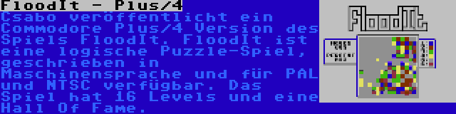 FloodIt - Plus/4 | Csabo veröffentlicht ein Commodore Plus/4 Version des Spiels FloodIt. FloodIt ist eine logische Puzzle-Spiel, geschrieben in Maschinensprache und für PAL und NTSC verfügbar. Das Spiel hat 16 Levels und eine Hall Of Fame.