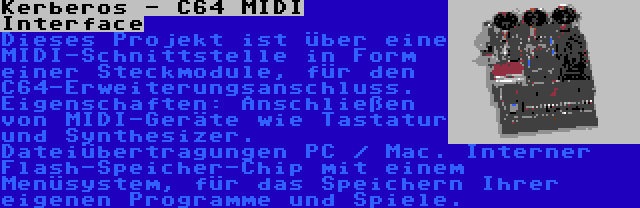 Kerberos - C64 MIDI Interface | Dieses Projekt ist über eine MIDI-Schnittstelle in Form einer Steckmodule, für den C64-Erweiterungsanschluss. Eigenschaften: Anschließen von MIDI-Geräte wie Tastatur und Synthesizer. Dateiübertragungen PC / Mac. Interner Flash-Speicher-Chip mit einem Menüsystem, für das Speichern Ihrer eigenen Programme und Spiele.