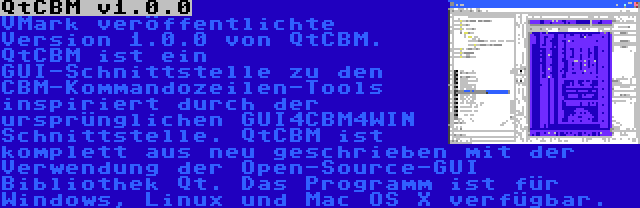 QtCBM v1.0.0 | VMark veröffentlichte Version 1.0.0 von QtCBM. QtCBM ist ein GUI-Schnittstelle zu den CBM-Kommandozeilen-Tools inspiriert durch der ursprünglichen GUI4CBM4WIN Schnittstelle. QtCBM ist komplett aus neu geschrieben mit der Verwendung der Open-Source-GUI Bibliothek Qt. Das Programm ist für Windows, Linux und Mac OS X verfügbar.