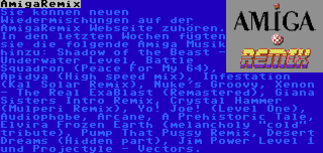 AmigaRemix | Sie können neuen Wiedermischungen auf der AmigaRemix Webseite zuhören. In den letzten Wochen fügten sie die folgende Amiga Musik hinzu: Shadow of the Beast - Underwater Level, Battle Squadron (Peace For My 64), Apidya (High speed mix), Infestation (Kal Solar Remix), Nuke's Groovy, Xenon - The Real ExaBlast (Remastered), Giana Sisters Intro Remix, Crystal Hammer (Mulperi Remix), Yo! Joe! (Level One), Audiophobe, Arcane, A Prehistoric Tale, Elvira Frozen Earth (melancholy cold tribute), Pump That Pussy Remix, Desert Dreams (Hidden part), Jim Power Level 1 und Projectyle - Vectors.