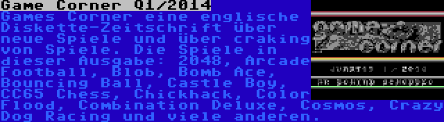 Game Corner Q1/2014 | Games Corner eine englische Diskette-Zeitschrift über neue Spiele und über craking von Spiele. Die Spiele in dieser Ausgabe: 2048, Arcade Football, Blob, Bomb Ace, Bouncing Ball, Castle Boy, CC65 Chess, Chickhack, Color Flood, Combination Deluxe, Cosmos, Crazy Dog Racing und viele anderen.