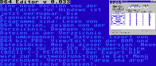 D64 Editor v 0.033 | Eine neue Version von der D64 Editor für Windows ist jetzt verfügbar. Die Eigenschaften dieses Programms sind: Lesen von D64 Dateien, zeigen von der Verzeichnis, Bewegen von Dateien in der Verzeichnis und umbenennen von Dateien. Export von D64 bis PRG. View/Edit von der BAM und Dateiblöcke. Neu in dieser Version: Neue Optionen für den SEQ Zuschauer-Schirm (ASCII <-> PETASCII). Der Export DIR wird zur Textmenüfunktion im Edit Menü verschoben. Verbessert drag and drop Code (vielfache Dateien).