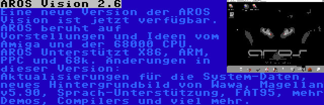 AROS Vision 2.6 | Eine neue Version der AROS Vision ist jetzt verfügbar. AROS beruht auf Vorstellungen und Ideen vom Amiga und der 68000 CPU. AROS Unterstützt X86, ARM, PPC und 68k. Änderungen in dieser Version: Aktualisierungen für die System-Daten, neues Hintergrundbild von Wawa, Magellan v5.90, Sprach-Unterstützung, FAT95, mehr Demos, Compilers und viel mehr.