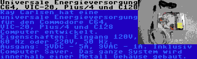 Universale Energieversorgung C64, VIC-20, Plus/4 und C128 | Ray Carlsen hat eine universale Energieversorgung für den Commodore C64, VIC-20, Plus/4 und C128 Computer entwickelt. Eigenschaften: Eingang 120V, 60 Hz oder 220V, 50 Hz. Ausgang: 5VDC - 5A, 9VAC - 1A. Inklusiv Computer Saver. Das ganze System wird innerhalb einer Metall Gehäuse gebaut.