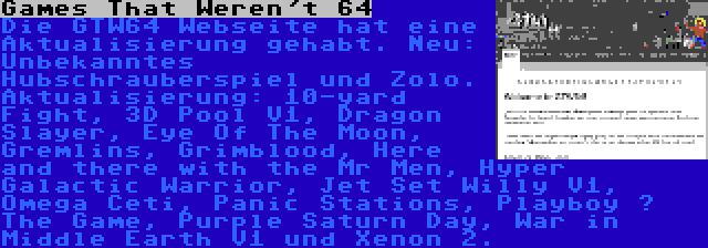 Games That Weren't 64 | Die GTW64 Webseite hat eine Aktualisierung gehabt. Neu: Unbekanntes Hubschrauberspiel und Zolo. Aktualisierung: 10-yard Fight, 3D Pool V1, Dragon Slayer, Eye Of The Moon, Gremlins, Grimblood, Here and there with the Mr Men, Hyper Galactic Warrior, Jet Set Willy V1, Omega Ceti, Panic Stations, Playboy – The Game, Purple Saturn Day, War in Middle Earth V1 und Xenon 2.