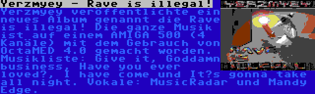 Yerzmyey - Rave is illegal! | Yerzmyey veröffentlichte ein neues Album genannt die Rave is illegal! Die ganze Musik ist auf einem AMIGA 500 (4 Kanäle) mit dem Gebrauch von OctaMED 4.0 gemacht worden. Musikliste: Give it, Goddamn business, Have you ever loved?, I have come und It’s gonna take all night. Vokale: MusicRadar und Mandy Edge.