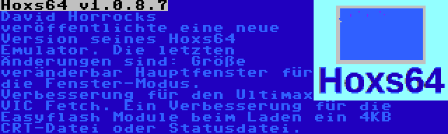 Hoxs64 v1.0.8.7 | David Horrocks veröffentlichte eine neue Version seines Hoxs64 Emulator. Die letzten Änderungen sind: Größe veränderbar Hauptfenster für die Fenster-Modus. Verbesserung für den Ultimax VIC Fetch. Ein Verbesserung für die Easyflash Module beim Laden ein 4KB CRT-Datei oder Statusdatei.