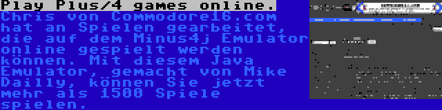 Play Plus/4 games online. | Chris von Commodore16.com hat an Spielen gearbeitet, die auf dem Minus4j Emulator online gespielt werden können. Mit diesem Java Emulator, gemacht von Mike Dailly, können Sie jetzt mehr als 1500 Spiele spielen.