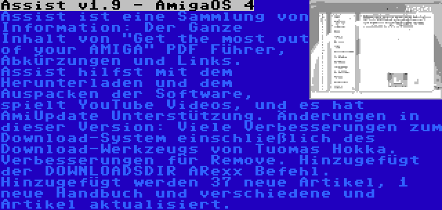 Assist v1.9 - AmigaOS 4 | Assist ist eine Sammlung von Information: Der Ganze Inhalt von Get the most out of your AMIGA PDF Führer, Abkürzungen und Links. Assist hilfst mit dem Herunterladen und dem Auspacken der Software, spielt YouTube Videos, und es hat AmiUpdate Unterstützung. Änderungen in dieser Version: Viele Verbesserungen zum Download-System einschließlich des Download-Werkzeugs von Tuomas Hokka. Verbesserungen für Remove. Hinzugefügt der DOWNLOADSDIR ARexx Befehl. Hinzugefügt werden 37 neue Artikel, 1 neue Handbuch und verschiedene und Artikel aktualisiert.