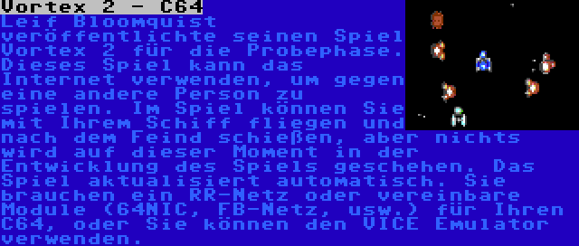 Vortex 2 - C64 | Leif Bloomquist veröffentlichte seinen Spiel Vortex 2 für die Probephase. Dieses Spiel kann das Internet verwenden, um gegen eine andere Person zu spielen. Im Spiel können Sie mit Ihrem Schiff fliegen und nach dem Feind schießen, aber nichts wird auf dieser Moment in der Entwicklung des Spiels geschehen. Das Spiel aktualisiert automatisch. Sie brauchen ein RR-Netz oder vereinbare Module (64NIC, FB-Netz, usw.) für Ihren C64, oder Sie können den VICE Emulator verwenden.