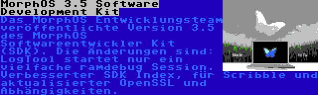 MorphOS 3.5 Software Development Kit | Das MorphOS Entwicklungsteam veröffentlichte Version 3.5 des MorphOS Softwareentwickler Kit (SDK). Die Änderungen sind: LogTool startet nur ein vielfache ramdebug Session. Verbesserter SDK Index, für Scribble und aktualisierter OpenSSL und Abhängigkeiten.