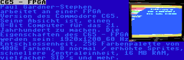 C65 - FPGA | Paul Gardner-Stephen arbeitet an einer FPGA Version des Commodore C65. Seine Absicht ist, einen 8-Bit Computer für das 21. Jahrhundert zu machen. Die Eigenschaften des C65 - FPGA werden sein: 1920x1200 60 Hz Entschlossenheit, 256 Farbenpalette von 4096 Farben, 8 normal / erhöhte Sprites, schnellere Zentraleinheit, 16 MB RAM, vielfacher SID's und mehr.