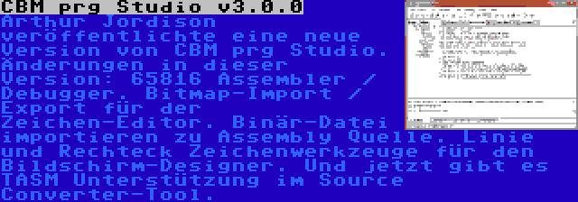 CBM prg Studio v3.0.0 | Arthur Jordison veröffentlichte eine neue Version von CBM prg Studio. Änderungen in dieser Version: 65816 Assembler / Debugger. Bitmap-Import / Export für der Zeichen-Editor. Binär-Datei importieren zu Assembly Quelle. Linie und Rechteck Zeichenwerkzeuge für den Bildschirm-Designer. Und jetzt gibt es TASM Unterstützung im Source Converter-Tool.