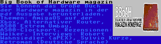 Big Book of Hardware magazin | Sie können das Große Buch der Hardware magazin in der pdf Ausgabe herunterladen. Themen: AmigaOS auf der Xbox, Alternativer Router, A500 Extrem Umbau, A500-Clockport. Rezensionen: Walker. Interviews: Robert Wahnsiedler (aPEX), Sylvio Kurze, Retroman (Deutsche Sprache)