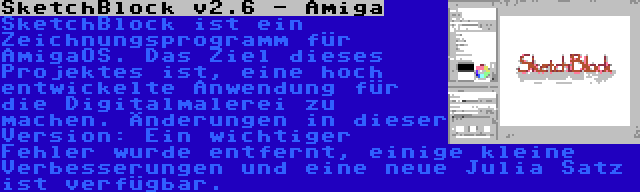 SketchBlock v2.6 - Amiga | SketchBlock ist ein Zeichnungsprogramm für AmigaOS. Das Ziel dieses Projektes ist, eine hoch entwickelte Anwendung für die Digitalmalerei zu machen. Änderungen in dieser Version: Ein wichtiger Fehler wurde entfernt, einige kleine Verbesserungen und eine neue Julia Satz ist verfügbar.