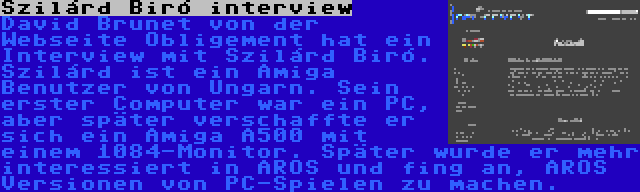 Szilárd Biró interview | David Brunet von der Webseite Obligement hat ein Interview mit Szilárd Biró. Szilárd ist ein Amiga Benutzer von Ungarn. Sein erster Computer war ein PC, aber später verschaffte er sich ein Amiga A500 mit einem 1084-Monitor. Später wurde er mehr interessiert in AROS und fing an, AROS Versionen von PC-Spielen zu machen.