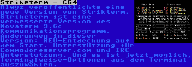 Striketerm - C64 | Alwyz veröffentlichte eine neue Version von Strikterm. Striketerm ist eine verbesserte Version des Novaterm 9.6c Kommunikationsprogramm. Änderungen in dieser Version: REU-Entdeckung auf dem Start. Unterstützung für Commodoreserver.com und IRC Unterstützung. Und es ist jetzt möglich, Terminalweise-Optionen aus dem Terminal auszuwählen.