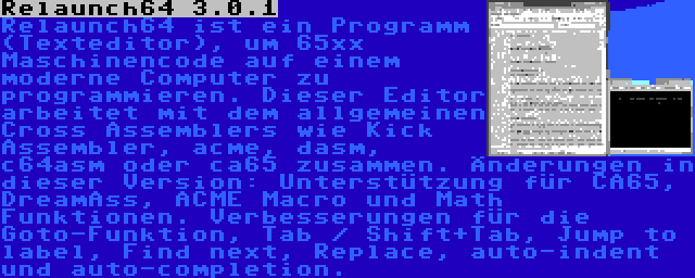 Relaunch64 3.0.1 | Relaunch64 ist ein Programm (Texteditor), um 65xx Maschinencode auf einem moderne Computer zu programmieren. Dieser Editor arbeitet mit dem allgemeinen Cross Assemblers wie Kick Assembler, acme, dasm, c64asm oder ca65 zusammen. Änderungen in dieser Version: Unterstützung für CA65, DreamAss, ACME Macro und Math Funktionen. Verbesserungen für die Goto-Funktion, Tab / Shift+Tab, Jump to label, Find next, Replace, auto-indent und auto-completion.