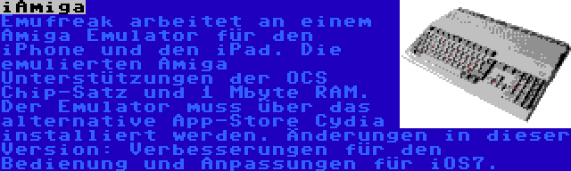 iAmiga | Emufreak arbeitet an einem Amiga Emulator für den iPhone und den iPad. Die emulierten Amiga Unterstützungen der OCS Chip-Satz und 1 Mbyte RAM. Der Emulator muss über das alternative App-Store Cydia installiert werden. Änderungen in dieser Version: Verbesserungen für den Bedienung und Anpassungen für iOS7.