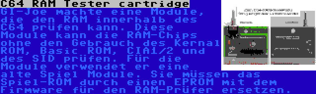 C64 RAM Tester cartridge | GI-Joe machte eine Module, die den RAM innerhalb des C64 prüfen kann. Diese Module kann die RAM-Chips ohne den Gebrauch des Kernal ROM, Basic ROM, CIA1/2 und des SID prüfen. Für die Module verwendet er eine alte Spiel Module. Sie müssen das Spiel-ROM durch einen EPROM mit dem Firmware für den RAM-Prüfer ersetzen.