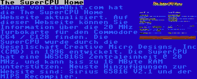 The SuperCPU Home | Shane von cbm8bit.com hat die The SuperCPU Home Webseite aktualisiert. Auf dieser Webseite können Sie Information über die 20 MHz Turbokarte für den Commodore C64 / C128 finden. Die SuperCPU wurde durch die Gesellschaft Creative Micro Designs, Inc (CMD) in 1996 entwickelt. Die SuperCPU hat eine W65C816S Zentraleinheit @ 20 MHz, und kann bis zu 16 MByte RAM unterstützen. Neuste Hinzufügungen zur Website sind: Sirius 65816 V2.1 und der MIPS Recompiler.