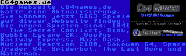 C64games.de | Die Webseite c64games.de hatte eine Aktualisierung. Sie können jetzt 6163 Spiele auf dieser Webseite finden. Die neuen Spielen sind: 1941 - The Secret Conflict, Blob, Bubble Escape 2K, Goofys Railway Express, Maze Dash, Nuclear Reaction 2100, Sokoban 64, Space Trader 64, Spiderbot, The Last Hope und Waterman.