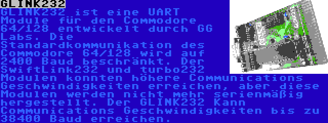 GLINK232 | GLINK232 ist eine UART Module für den Commodore 64/128 entwickelt durch GG Labs. Die Standardkommunikation des Commodore 64/128 wird auf 2400 Baud beschränkt. Der SwiftLink232 und turbo232 Modulen konnten höhere Communications Geschwindigkeiten erreichen, aber diese Modulen werden nicht mehr serienmäßig hergestellt. Der GLINK232 Kann Communications Geschwindigkeiten bis zu 38400 Baud erreichen.