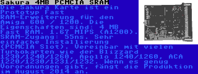 Sakura 4MB PCMCIA SRAM | Die Sakura Karte ist ein Prototyp Fast RAM-Erweiterung für den Amiga 600 / 1200. Die Eigenschaften sind: 4 MB Fast RAM. 1.67 MIPS (A1200). SRAM-Zugang: 55ns. Sehr einfache Installierung (PCMCIA Slot). Vereinbar mit vielen Turbokarten wie der Blizzard 1230/1240/1260, Apollo 1240/1260, ACA 1220/1230/1231/1232. Wenn es genug Vorordnungen gibt, fängt die Produktion im August 2014 an.