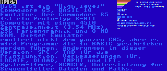 Hi65 | Hi65 ist ein High-level Commodore 65, BASIC 10 Emulator. Der Commodore 65 ist ein Proto-Typ 8-Bit Computer mit einen 4510 Zentraleinheit (3.54 MHz), 256 Farbengraphik und 8 MB RAM. Dieser Emulator emuliert nicht dem ganzen C65, aber es wird Programme die in BASIC geschrieben werden führen. Änderungen in dieser Version: SPC / TAB für die Printfunktion. Verbesserungen für, LOCATE, DLOAD, INPUT und LET. System-Timer, SCNCLR, Unterstützung für Sequentieller Dateien und Paths.